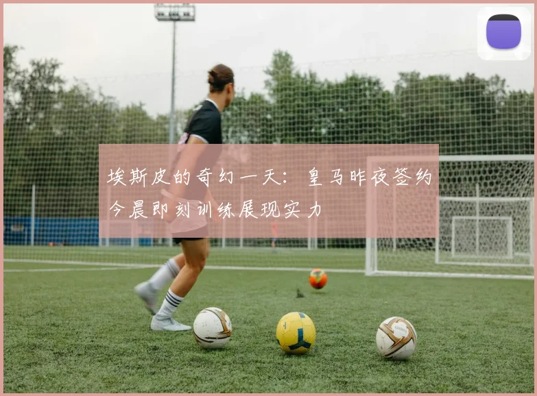 埃斯皮的奇幻一天：皇马昨夜签约今晨即刻训练展现实力